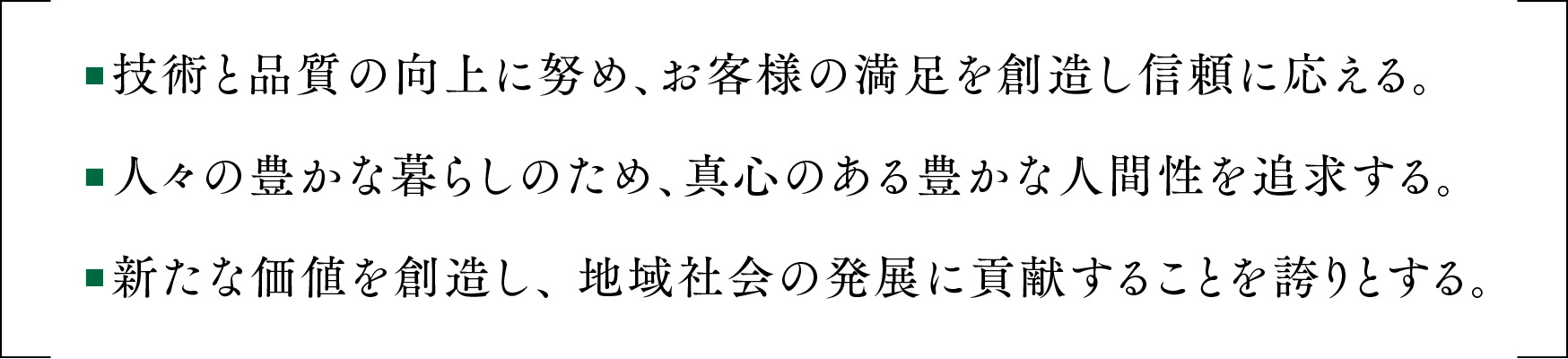 ■技術と品質の向上に努め、お客様の満足を創造し信頼に応える。■人々の豊かな暮らしのため、真心のある豊かな人間性を追求する。■新たな価値を創造し、 地域社会の発展に貢献することを誇りとする。