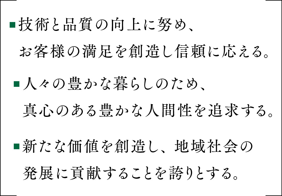 ■技術と品質の向上に努め、お客様の満足を創造し信頼に応える。■人々の豊かな暮らしのため、真心のある豊かな人間性を追求する。■新たな価値を創造し、 地域社会の発展に貢献することを誇りとする。