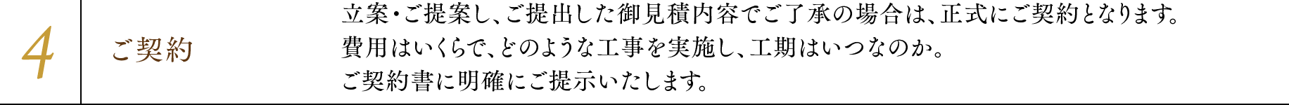 4.ご契約 立案・ご提案し、ご提出した御見積内容でご了承の場合は、正式にご契約となります。費用はいくらで、どのような工事を実施し、工期はいつなのか。ご契約書に明確にご提示いたします。