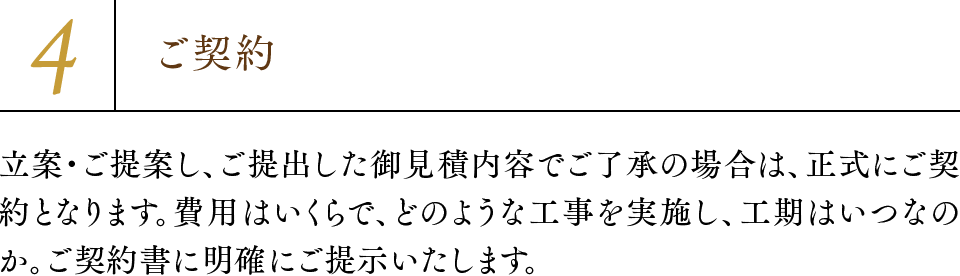 4.ご契約 立案・ご提案し、ご提出した御見積内容でご了承の場合は、正式にご契約となります。費用はいくらで、どのような工事を実施し、工期はいつなのか。ご契約書に明確にご提示いたします。
