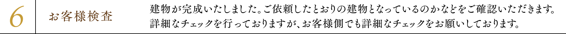 6.お客様検査 建物が完成いたしました。ご依頼したとおりの建物となっているのかなどをご確認いただきます。詳細なチェックを行っておりますが、お客様側でも詳細なチェックをお願いしております。