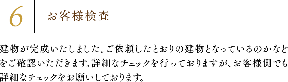 6.お客様検査 建物が完成いたしました。ご依頼したとおりの建物となっているのかなどをご確認いただきます。詳細なチェックを行っておりますが、お客様側でも詳細なチェックをお願いしております。